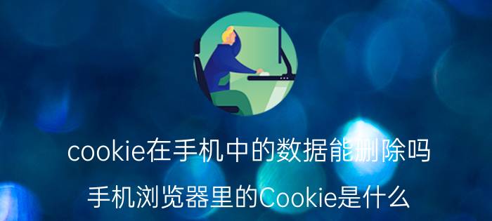 cookie在手机中的数据能删除吗 手机浏览器里的Cookie是什么？